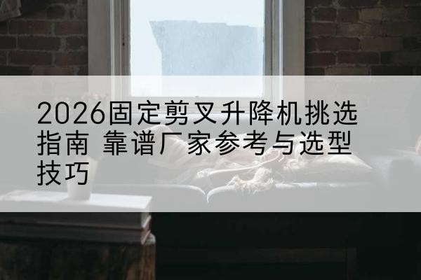 中江固定剪叉升降机厂家推荐-2026固定剪叉升降机挑选指南 靠谱厂家参考与选型技巧