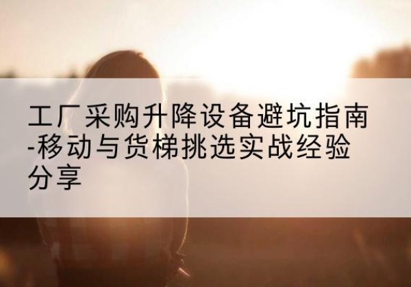 中江移动式升降机怎么选-工厂采购升降设备避坑指南-移动与货梯挑选实战经验分享