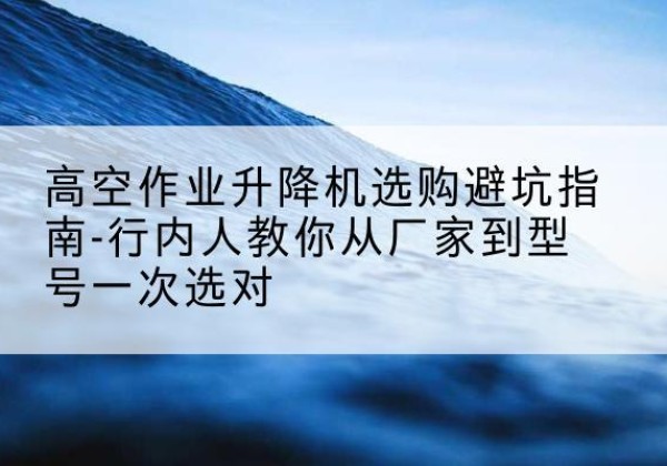 中江升降平台厂家-高空作业升降机选购避坑指南-行内人教你从厂家到型号一次选对