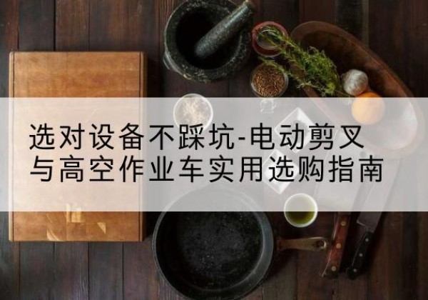 中江电动剪叉升降平台怎么选-选对设备不踩坑-电动剪叉与高空作业车实用选购指南