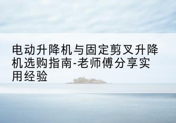 中江电动升降机怎么选-电动升降机与固定剪叉升降机选购指南-老师傅分享实用经验