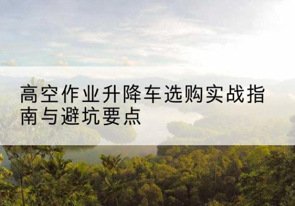 中江升降车怎么选-高空作业升降车选购实战指南与避坑要点