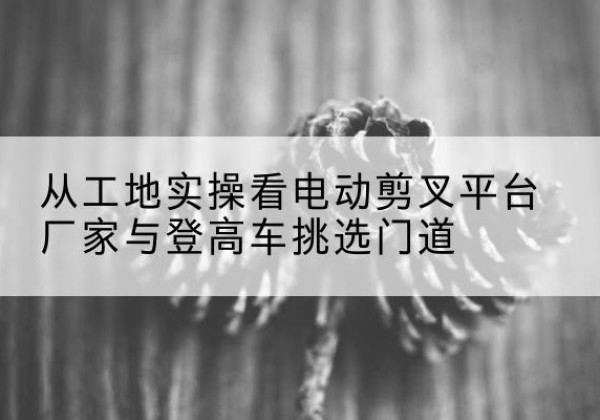 中江电动剪叉升降平台厂家-从工地实操看电动剪叉平台厂家与登高车挑选门道