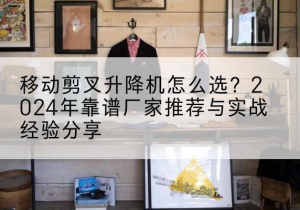 中江升降平台厂家推荐-移动剪叉升降机怎么选？2024年靠谱厂家推荐与实战经验分享