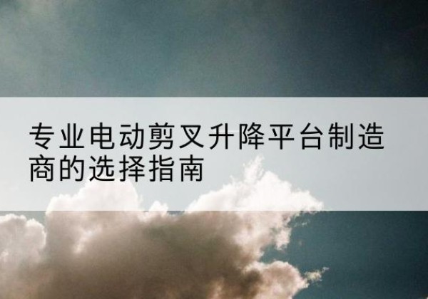 中江电动剪叉升降平台厂家-专业电动剪叉升降平台制造商的选择指南